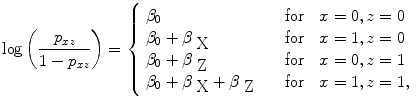 
$$\log \left ( \frac{{p}_{xz}} {1 - {p}_{xz}}\right ) = \left \{\begin{array}{ll} {\beta }_{0} & \quad \mbox{ for }\ \ x = 0,z = 0 \\ {\beta }_{0} + {\beta }_{\mbox{ X}} & \quad \mbox{ for }\ \ x = 1,z = 0 \\ {\beta }_{0} + {\beta }_{\mbox{ Z}} & \quad \mbox{ for }\ \ x = 0,z = 1 \\ {\beta }_{0} + {\beta }_{\mbox{ X}} + {\beta }_{\mbox{ Z}} & \quad \mbox{ for }\ \ x = 1,z = 1, \end{array} \right.$$
