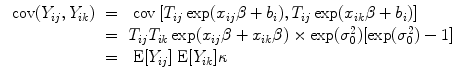 
$$\begin{array}{rcl} \mbox{ cov}({Y }_{ij},{Y }_{ik})& =& \mbox{ cov}\left [{T}_{ij}\exp ({x}_{ij}\beta+ {b}_{i}),{T}_{ij}\exp ({x}_{ik}\beta+ {b}_{i})\right ] \\ & =& {T}_{ij}{T}_{ik}\exp ({x}_{ij}\beta+{ x}_{ik}\beta ) \times \exp ({\sigma }_{0}^{2})[\exp ({\sigma }_{ 0}^{2}) - 1] \\ & =& \mbox{ E}[{Y }_{ij}]\mbox{ E}[{Y }_{ik}]\kappa \end{array}$$
