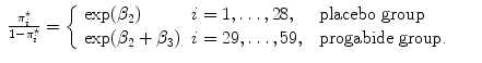 
$$\begin{array}{rcl} \frac{{\pi }_{i}^{\star }} {1 - {\pi }_{i}^{\star }} = \left \{\begin{array}{lll} \exp ({\beta }_{2}) &i = 1,\ldots,28, &\mbox{ placebo group} \\ \exp ({\beta }_{2} + {\beta }_{3})&i = 29,\ldots,59,&\mbox{ progabide group.} \end{array} \right.& & \\ \end{array}$$
