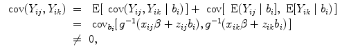 
$$\begin{array}{rcl} \mbox{ cov}({Y }_{ij},{Y }_{ik})& =& \mbox{ E}[\,\mbox{ cov}({Y }_{ij},{Y }_{ik}\mid {b}_{i})\,] + \mbox{ cov}[\,\mbox{ E}({Y }_{ij}\mid {b}_{i}],\mbox{ E}[{Y }_{ik}\mid {b}_{i})\,] \\ & =&{ \mbox{ cov}}_{{b}_{i}}[\,{g}^{-1}({x}_{ ij}\beta+{ z}_{ij}{b}_{i}),{g}^{-1}({x}_{ ik}\beta+{ z}_{ik}{b}_{i})\,] \\ & \neq & 0, \\ \end{array}$$
