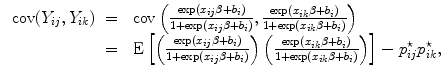 
$$\begin{array}{rcl} \mbox{ cov}({Y }_{ij},{Y }_{ik})& =& \mbox{ cov}\left (\frac{\exp ({x}_{ij}\beta+ {b}_{i})} {1 +\exp ({x}_{ij}\beta+ {b}_{i})}, \frac{\exp ({x}_{ik}\beta+ {b}_{i})} {1 +\exp ({x}_{ik}\beta+ {b}_{i})}\right ) \\ & =& \mbox{ E}\left [\left (\frac{\exp ({x}_{ij}\beta+ {b}_{i})} {1 +\exp ({x}_{ij}\beta+ {b}_{i})}\right )\left (\frac{\exp ({x}_{ik}\beta+ {b}_{i})} {1 +\exp ({x}_{ik}\beta+ {b}_{i})}\right )\right ] - {p}_{ij}^{\star }{p}_{ ik}^{\star }, \\ \end{array}$$
