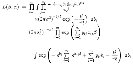 
$$\begin{array}{rcl} L(\beta,\alpha )& =& \prod\limits_{i=1}^{m} \int\nolimits \nolimits \prod\limits_{j=1}^{{n}_{i} }\frac{\exp [-{\mu }_{ij}({b}_{i})]{\mu }_{ij}{({b}_{i})}^{{y}_{ij}}} {{y}_{ij}!} \\ & & \quad \times{(2\pi {\sigma }_{0}^{2})}^{-1/2}\exp \left (- \frac{{b}_{i}^{2}} {2{\sigma }_{0}^{2}}\right )\ d{b}_{i} \\ & =& {(2\pi {\sigma }_{0}^{2})}^{-m/2}\prod\limits_{i=1}^{m}\exp \left (\sum\limits_{j=1}^{{n}_{i} }{y}_{ij}{x}_{ij}\beta \right ) \\ & & \\ & & \quad \int\nolimits \nolimits \exp \left (-{\mbox{ e}}^{{b}_{i} } \sum\limits_{j=1}^{{n}_{i} }{\mbox{ e}}^{{x}_{ij} \beta } + \sum\limits_{j=1}^{{n}_{i} }{y}_{ij}{b}_{i} - \frac{{b}_{i}^{2}} {2{\sigma }_{0}^{2}}\right )\ d{b}_{i}\end{array}$$
