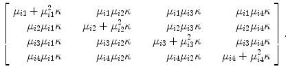 
$$\left [\begin{array}{rrrrr} {\mu }_{i1} + {\mu }_{i1}^{2}\kappa & {\mu }_{i1}{\mu }_{i2}\kappa & {\mu }_{i1}{\mu }_{i3}\kappa & {\mu }_{i1}{\mu }_{i4}\kappa\\ {\mu }_{i2}{\mu }_{i1}\kappa &\ \ \ \ {\mu }_{i2} + {\mu }_{i2}^{2}\kappa & {\mu }_{i2}{\mu }_{i3}\kappa & {\mu }_{i2}{\mu }_{i4}\kappa\\ {\mu }_{i3}{\mu }_{i1}\kappa & {\mu }_{i3}{\mu }_{i2}\kappa &\ \ \ \ {\mu }_{i3} + {\mu }_{i3}^{2}\kappa & {\mu }_{i3}{\mu }_{i4}\kappa\\ {\mu }_{i4}{\mu }_{i1}\kappa & {\mu }_{i4}{\mu }_{i2}\kappa & {\mu }_{i4}{\mu }_{i2}\kappa &\ \ \ \ {\mu }_{i4} + {\mu }_{i4}^{2}\kappa\end{array} \right ].$$
