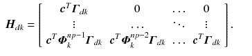 
$$\displaystyle\begin{array}{rcl} \boldsymbol{H}_{dk} = \left [\begin{array}{*{10}c} \boldsymbol{c}^{T}\boldsymbol{\varGamma }_{dk} & 0 &\mathop{\ldots }& 0\\ \vdots & \mathop{\ldots } & \ddots & \vdots \\ \boldsymbol{c}^{T}\boldsymbol{\varPhi }_{k}^{np-1}\boldsymbol{\varGamma }_{dk}&\boldsymbol{c}^{T}\boldsymbol{\varPhi }_{k}^{np-2}\boldsymbol{\varGamma }_{dk}&\mathop{\ldots }&\boldsymbol{c}^{T}\boldsymbol{\varGamma }_{dk}\\ \end{array} \right ].& & {}\\ \end{array}$$
