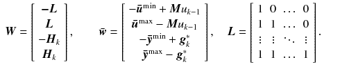 
$$\displaystyle\begin{array}{rcl} \boldsymbol{W} = \left [\begin{array}{*{10}c} \boldsymbol{-L} \\ \boldsymbol{L}\\ -\boldsymbol{H}_{ k} \\ \boldsymbol{H}_{k}\\ \end{array} \right ],\qquad \bar{\boldsymbol{w}} = \left [\begin{array}{*{10}c} -\boldsymbol{\bar{u}}^{\text{min}} +\boldsymbol{ M}u_{k-1} \\ \boldsymbol{\bar{u}}^{\text{max}} -\boldsymbol{ M}u_{k-1} \\ -\boldsymbol{\bar{y}}^{\text{min}} +\boldsymbol{ g}_{k}^{{\ast}} \\ \boldsymbol{\bar{y}}^{\text{max}} -\boldsymbol{ g}_{k}^{{\ast}}\\ \end{array} \right ],\quad \boldsymbol{L} = \left [\begin{array}{*{10}c} 1&0&\mathop{\ldots }&0\\ 1 &1 &\mathop{\ldots } &0\\ \vdots & \vdots & \ddots & \vdots \\ 1&1&\mathop{\ldots }&1\\ \end{array} \right ].& & {}\\ \end{array}$$
