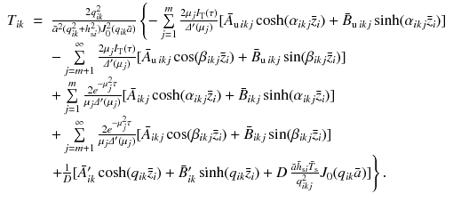 
$$\displaystyle\begin{array}{rcl} T_{ik}& =& \frac{2q_{ik}^{2}} {\bar{a}^{2}(q_{ik}^{2} + h_{\text{s}i}^{2})J_{0}^{2}(q_{ik}\bar{a})}\left \{-\sum \limits _{j=1}^{m}\frac{2\mu _{j}I_{\text{T}}(\tau )} {\varDelta '(\mu _{j})} [\bar{A}_{\text{u}\,ikj}\cosh (\alpha _{ikj}\bar{z}_{i}) + \bar{B}_{\text{u}\,ikj}\sinh (\alpha _{ikj}\bar{z}_{i})]\right. \\ & & -\sum \limits _{j=m+1}^{\infty }\frac{2\mu _{j}I_{\text{T}}(\tau )} {\varDelta '(\mu _{j})} [\bar{A}_{\text{u}\,ikj}\cos (\beta _{ikj}\bar{z}_{i}) + \bar{B}_{\text{u}\,ikj}\sin (\beta _{ikj}\bar{z}_{i})] \\ & & +\sum \limits _{j=1}^{m}\frac{2e^{-\mu _{j}^{2}\tau }} {\mu _{j}\varDelta '(\mu _{j})} [\bar{A}_{ikj}\cosh (\alpha _{ikj}\bar{z}_{i}) + \bar{B}_{ikj}\sinh (\alpha _{ikj}\bar{z}_{i})] \\ & & +\sum \limits _{j=m+1}^{\infty }\frac{2e^{-\mu _{j}^{2}\tau }} {\mu _{j}\varDelta '(\mu _{j})} [\bar{A}_{ikj}\cos (\beta _{ikj}\bar{z}_{i}) + \bar{B}_{ikj}\sin (\beta _{ikj}\bar{z}_{i})] \\ & & \left.+ \frac{1} {D}[\bar{A}'_{ik}\cosh (q_{ik}\bar{z}_{i}) + \bar{B}'_{ik}\sinh (q_{ik}\bar{z}_{i}) + D\,\frac{\bar{a}\bar{h}_{\text{s}i}\bar{T}_{\text{s}}} {q_{ikj}^{2}} J_{0}(q_{ik}\bar{a})]\right \}. {}\end{array}$$
