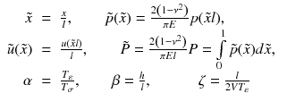 
$$\displaystyle\begin{array}{rcl} \tilde{x}& =& \frac{x} {l},\quad \quad \tilde{p}(\tilde{x}) = \frac{2\left (1 -\nu ^{2}\right )} {\pi E} p(\tilde{x}l), \\ \tilde{u}(\tilde{x})& =& \frac{u(\tilde{x}l)} {l},\quad \quad \tilde{P} = \frac{2\left (1 -\nu ^{2}\right )} {\pi El} P =\int \limits _{ 0}^{1}\tilde{p}(\tilde{x})d\tilde{x}, \\ \alpha & =& \frac{T_{\varepsilon }} {T_{\sigma }},\quad \quad \beta = \frac{h} {l},\quad \quad \quad \zeta = \frac{l} {2V T_{\varepsilon }}\qquad {}\end{array}$$
