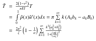 
$$\displaystyle\begin{array}{rcl} \tilde{T}& =& \frac{2\left (1 -\nu ^{2}\right )} {\pi El} T \\ & =& \int \limits _{0}^{1}\tilde{p}(x)\tilde{u}'(x)dx =\pi \sum \limits _{ k=1}^{\infty }k\left (A_{ k}b_{k} - a_{k}B_{k}\right ) \\ & =& \frac{2\pi ^{2}} {\zeta } \left (1 -\frac{1} {\alpha } \right )\sum \limits _{k=1}^{\infty }\frac{k^{3}\left (a_{ k}^{2} + b_{ k}^{2}\right )} {1 + \left (\frac{\pi k} {\alpha \zeta } \right )^{2}} {}\end{array}$$
