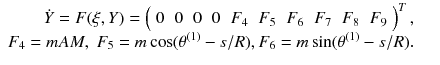 
$$\displaystyle\begin{array}{rcl} \dot{Y } = F(\xi,Y ) = \left (\begin{array}{*{20}{c}} 0&0&0&0&F_{4} & F_{5} & F_{6} & F_{7} & F_{8} & F_{9} \end{array} \right )^{T},& & \\ F_{4} = mAM,\;F_{5} = m\cos (\theta ^{(1)} - s/R),F_{ 6} = m\sin (\theta ^{(1)} - s/R).& &{}\end{array}$$
