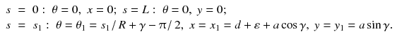 
$$\displaystyle\begin{array}{rcl} s& =& 0: \;\theta = 0,\;x = 0;\;s = L: \;\theta = 0,\;y = 0; \\ s& =& s_{1}: \;\theta =\theta _{1} = s_{1}\left /\right. R +\gamma -\uppi \left /\right. 2,\;x = x_{1} = d +\varepsilon +a\cos \gamma,\;y = y_{1} = a\sin \gamma.{}\end{array}$$
