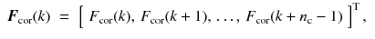 
$$\displaystyle\begin{array}{rcl} \boldsymbol{F}_{\text{cor}}(k)& =& \left [\begin{array}{*{10}c} F_{\text{cor}}(k),\,F_{\text{cor}}(k + 1),\,\ldots,\,F_{\text{cor}}(k + n_{\mathrm{c}} - 1) \end{array} \right ]^{\mathrm{T}},{}\end{array}$$
