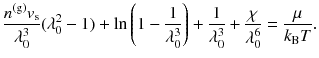 
$$\displaystyle{ \frac{n^{\mathrm{(g)}}v_{\mathrm{s}}} {\lambda _{0}^{3}} (\lambda _{0}^{2} - 1) +\ln \left (1 - \frac{1} {\lambda _{0}^{3}}\right ) + \frac{1} {\lambda _{0}^{3}} + \frac{\chi } {\lambda _{0}^{6}} = \frac{\mu } {k_{\mathrm{B}}T}. }$$
