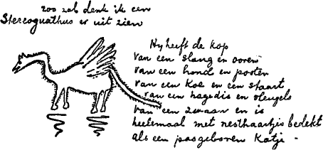 zoo zal denk ik een Stereognathus er uit zien —— Hij heeft de kop van een slang en ooren van een hond en pooten van een koe en een staart van een hagedis en vleugels van een zwaan en is heelemaal met nesthaartjes bedekt als een pasgeboren katje.