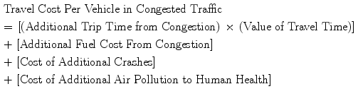 $$\begin{gathered} {\text{Travel Cost Per Vehicle in Congested Traffic }} \hfill \\ = \, \left[ {\left( {\text{Additional Trip Time from Congestion}} \right) \, \times \, \left( {\text{Value of Travel Time}} \right)} \right] \, \hfill \\ + \, \left[ {\text{Additional Fuel Cost From Congestion}} \right] \, \hfill \\ + \, \left[ {\text{Cost of Additional Crashes}} \right] \, \hfill \\ + \, \left[ {\text{Cost of Additional Air Pollution to Human Health}} \right] \hfill \\ \end{gathered}$$