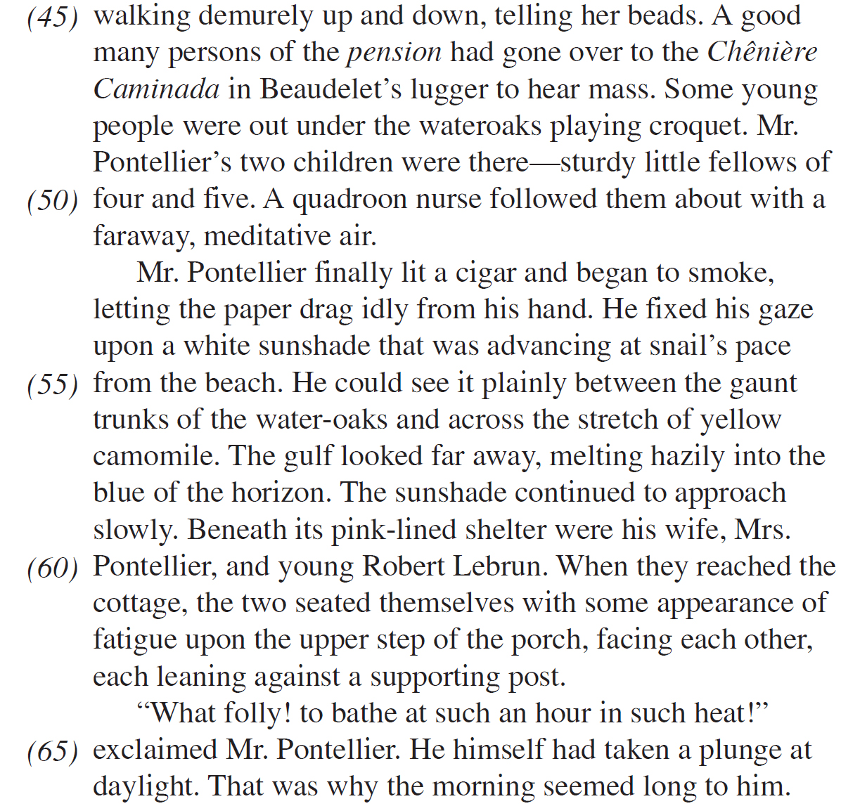 walking demurely up and down, telling her beads. A good many persons of the pension had gone over to the Chênière Caminada in Beaudelet’s lugger to hear mass. Some young people were out under the wateroaks playing croquet. Mr. Pontellier’s two children were there—sturdy little fellows of four and five. A quadroon nurse followed them about with a faraway, meditative air. Mr. Pontellier finally lit a cigar and began to smoke, letting the paper drag idly from his hand. He fixed his gaze upon a white sunshade that was advancing at snail’s pace from the beach. He could see it plainly between the gaunt trunks of the water-oaks and across the stretch of yellow camomile. The gulf looked far away, melting hazily into the blue of the horizon. The sunshade continued to approach slowly. Beneath its pink-lined shelter were his wife, Mrs. Pontellier, and young Robert Lebrun. When they reached the cottage, the two seated themselves with some appearance of fatigue upon the upper step of the porch, facing each other, each leaning against a supporting post. “What folly! to bathe at such an hour in such heat!” exclaimed Mr. Pontellier. He himself had taken a plunge at daylight. That was why the morning seemed long to him.