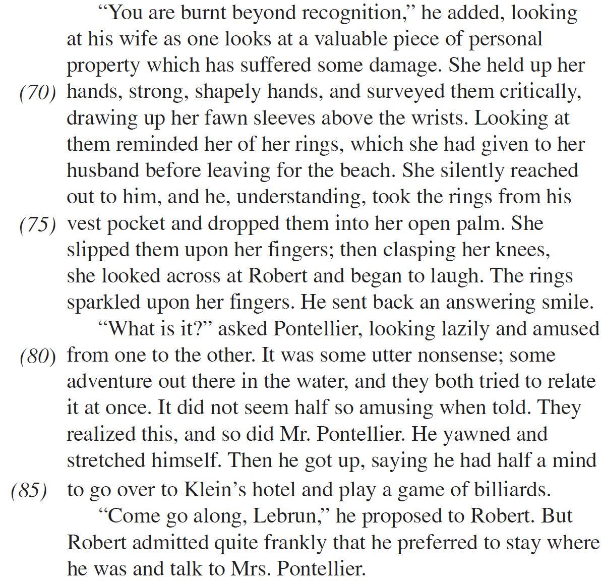 “You are burnt beyond recognition,” he added, looking at his wife as one looks at a valuable piece of personal property which has suffered some damage. She held up her hands, strong, shapely hands, and surveyed them critically, drawing up her fawn sleeves above the wrists. Looking at them reminded her of her rings, which she had given to her husband before leaving for the beach. She silently reached out to him, and he, understanding, took the rings from his vest pocket and dropped them into her open palm. She slipped them upon her fingers; then clasping her knees, she looked across at Robert and began to laugh. The rings sparkled upon her fingers. He sent back an answering smile. “What is it?” asked Pontellier, looking lazily and amused from one to the other. It was some utter nonsense; some adventure out there in the water, and they both tried to relate it at once. It did not seem half so amusing when told. They realized this, and so did Mr. Pontellier. He yawned and stretched himself. Then he got up, saying he had half a mind to go over to Klein’s hotel and play a game of billiards. “Come go along, Lebrun,” he proposed to Robert. But Robert admitted quite frankly that he preferred to stay where he was and talk to Mrs. Pontellier.