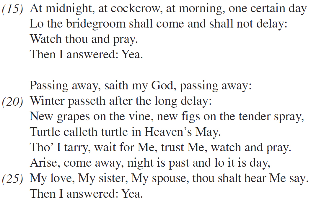  At midnight, at cockcrow, at morning, one certain day Lo the bridegroom shall come and shall not delay: Watch thou and pray. Then I answered: Yea. Passing away, saith my God, passing away: Winter passeth after the long delay: New grapes on the vine, new figs on the tender spray, Turtle calleth turtle in Heaven’s May. Tho’ I tarry, wait for Me, trust Me, watch and pray. Arise, come away, night is past and lo it is day, My love, My sister, My spouse, thou shalt hear Me say. Then I answered: Yea.