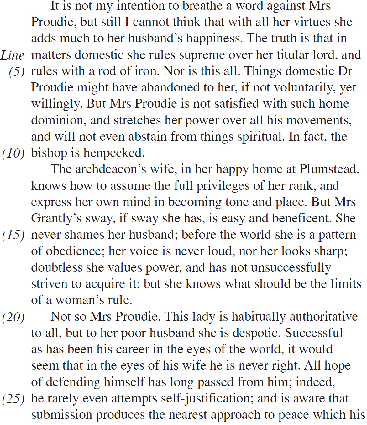 It is not my intention to breathe a word against Mrs Proudie, but still I cannot think that with all her virtues she adds much to her husband’s happiness. The truth is that in matters domestic she rules supreme over her titular lord, and rules with a rod of iron. Nor is this all. Things domestic Dr Proudie might have abandoned to her, if not voluntarily, yet willingly. But Mrs Proudie is not satisfied with such home dominion, and stretches her power over all his movements, and will not even abstain from things spiritual. In fact, the bishop is henpecked. The archdeacon’s wife, in her happy home at Plumstead, knows how to assume the full privileges of her rank, and express her own mind in becoming tone and place. But Mrs Grantly’s sway, if sway she has, is easy and beneficent. She never shames her husband; before the world she is a pattern of obedience; her voice is never loud, nor her looks sharp; doubtless she values power, and has not unsuccessfully striven to acquire it; but she knows what should be the limits of a woman’s rule. Not so Mrs Proudie. This lady is habitually authoritative to all, but to her poor husband she is despotic. Successful as has been his career in the eyes of the world, it would seem that in the eyes of his wife he is never right. All hope of defending himself has long passed from him; indeed, he rarely even attempts self-justification; and is aware that submission produces the nearest approach to peace which his