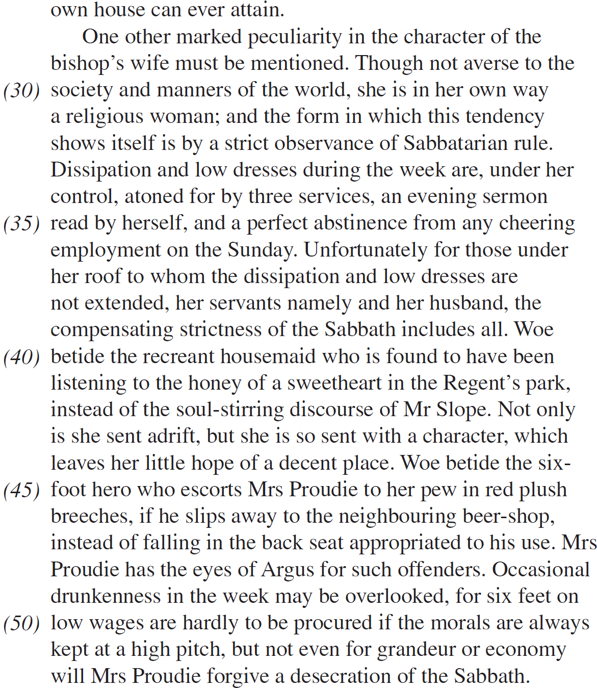 own house can ever attain. One other marked peculiarity in the character of the bishop’s wife must be mentioned. Though not averse to the society and manners of the world, she is in her own way a religious woman; and the form in which this tendency shows itself is by a strict observance of Sabbatarian rule. Dissipation and low dresses during the week are, under her control, atoned for by three services, an evening sermon read by herself, and a perfect abstinence from any cheering employment on the Sunday. Unfortunately for those under her roof to whom the dissipation and low dresses are not extended, her servants namely and her husband, the compensating strictness of the Sabbath includes all. Woe betide the recreant housemaid who is found to have been listening to the honey of a sweetheart in the Regent’s park, instead of the soul-stirring discourse of Mr Slope. Not only is she sent adrift, but she is so sent with a character, which leaves her little hope of a decent place. Woe betide the six-foot hero who escorts Mrs Proudie to her pew in red plush breeches, if he slips away to the neighbouring beer-shop, instead of falling in the back seat appropriated to his use. Mrs Proudie has the eyes of Argus for such offenders. Occasional drunkenness in the week may be overlooked, for six feet on low wages are hardly to be procured if the morals are always kept at a high pitch, but not even for grandeur or economy will Mrs Proudie forgive a desecration of the Sabbath.