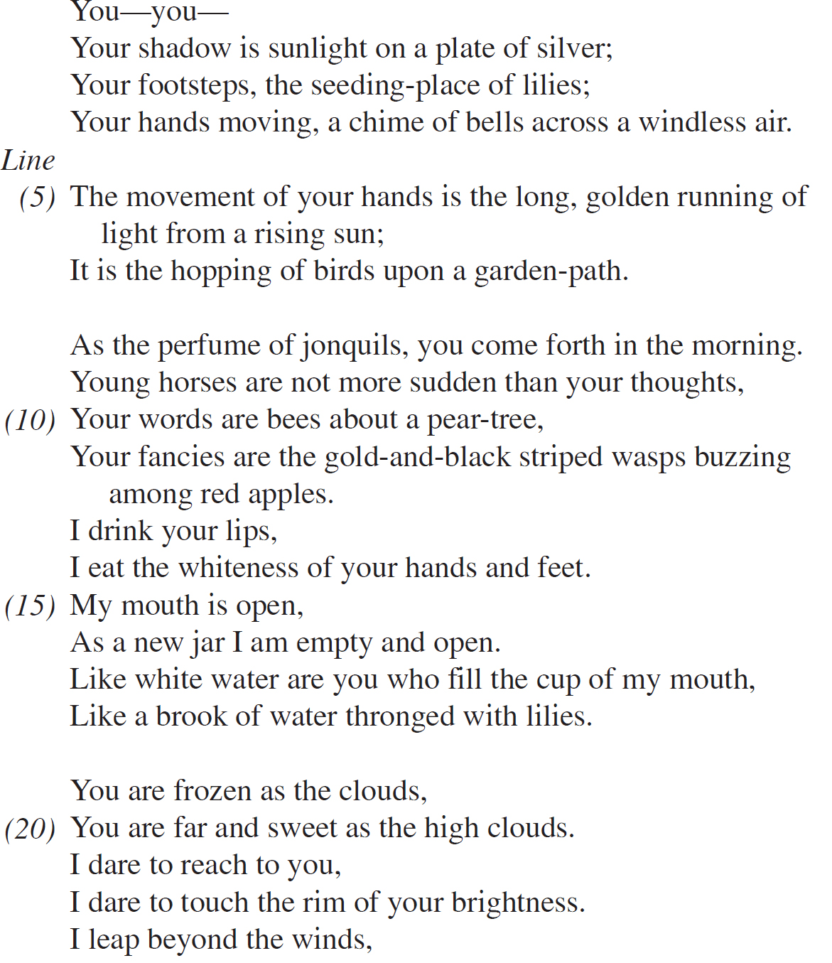 You—you— Your shadow is sunlight on a plate of silver; Your footsteps, the seeding-place of lilies; Your hands moving, a chime of bells across a windless air. The movement of your hands is the long, golden running of light from a rising sun; It is the hopping of birds upon a garden-path. As the perfume of jonquils, you come forth in the morning. Young horses are not more sudden than your thoughts, Your words are bees about a pear-tree, Your fancies are the gold-and-black striped wasps buzzing among red apples. I drink your lips, I eat the whiteness of your hands and feet. My mouth is open, As a new jar I am empty and open. Like white water are you who fill the cup of my mouth, Like a brook of water thronged with lilies. You are frozen as the clouds, You are far and sweet as the high clouds. I dare to reach to you, I dare to touch the rim of your brightness. I leap beyond the winds,