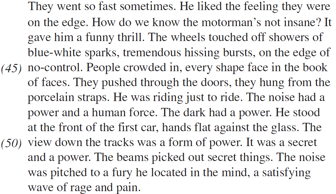 They went so fast sometimes. He liked the feeling they were on the edge. How do we know the motorman’s not insane? It gave him a funny thrill. The wheels touched off showers of blue-white sparks, tremendous hissing bursts, on the edge of no-control. People crowded in, every shape face in the book of faces. They pushed through the doors, they hung from the porcelain straps. He was riding just to ride. The noise had a power and a human force. The dark had a power. He stood at the front of the first car, hands flat against the glass. The view down the tracks was a form of power. It was a secret and a power. The beams picked out secret things. The noise was pitched to a fury he located in the mind, a satisfying wave of rage and pain.