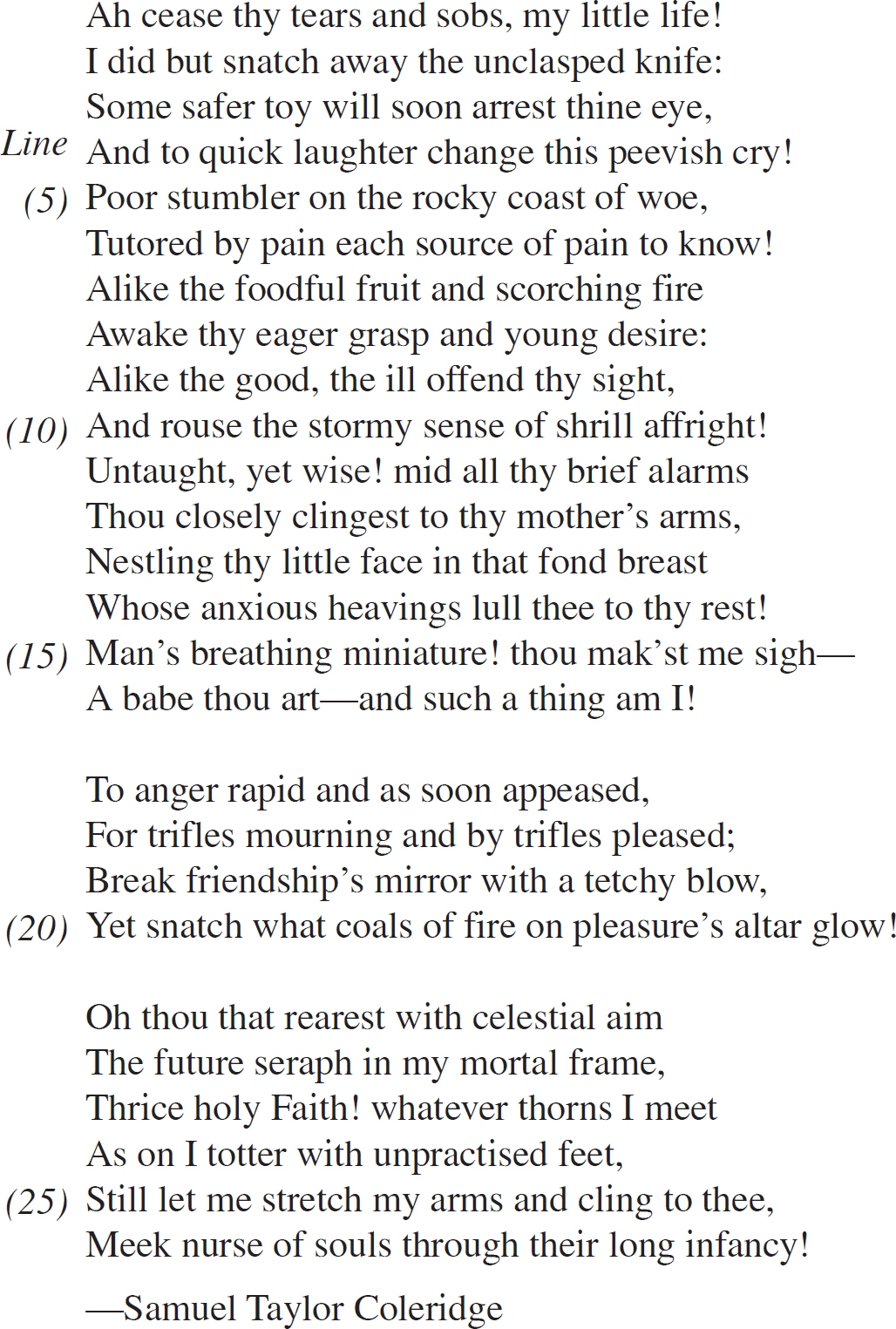 Ah cease thy tears and sobs, my little life! I did but snatch away the unclasped knife: Some safer toy will soon arrest thine eye, And to quick laughter change this peevish cry! Poor stumbler on the rocky coast of woe, Tutored by pain each source of pain to know! Alike the foodful fruit and scorching fire Awake thy eager grasp and young desire: Alike the good, the ill offend thy sight, And rouse the stormy sense of shrill affright! Untaught, yet wise! mid all thy brief alarms Thou closely clingest to thy mother’s arms, Nestling thy little face in that fond breast Whose anxious heavings lull thee to thy rest! Man’s breathing miniature! thou mak’st me sigh— A babe thou art—and such a thing am I! To anger rapid and as soon appeased, For trifles mourning and by trifles pleased; Break friendship’s mirror with a tetchy blow, Yet snatch what coals of fire on pleasure’s altar glow! Oh thou that rearest with celestial aim The future seraph in my mortal frame, Thrice holy Faith! whatever thorns I meet As on I totter with unpractised feet, Still let me stretch my arms and cling to thee, Meek nurse of souls through their long infancy! —Samuel Taylor Coleridge