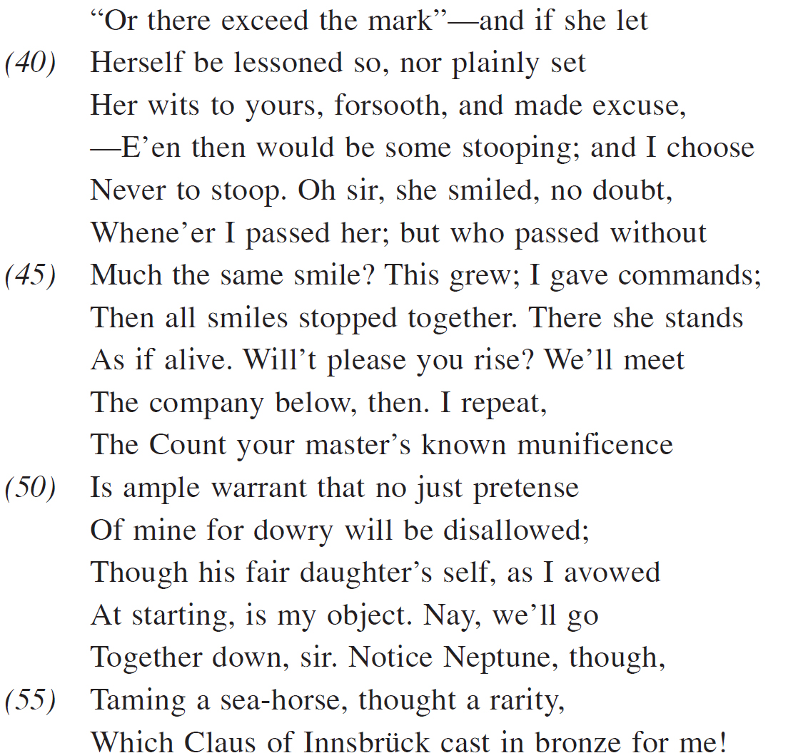  “Or there exceed the mark”—and if she let Herself be lessoned so, nor plainly set Her wits to yours, forsooth, and made excuse, —E’en then would be some stooping; and I choose Never to stoop. Oh sir, she smiled, no doubt, Whene’er I passed her; but who passed without Much the same smile? This grew; I gave commands; Then all smiles stopped together. There she stands As if alive. Will’t please you rise? We’ll meet The company below, then. I repeat, The Count your master’s known munificence Is ample warrant that no just pretense Of mine for dowry will be disallowed; Though his fair daughter’s self, as I avowed At starting, is my object. Nay, we’ll go Together down, sir. Notice Neptune, though, Taming a sea-horse, thought a rarity, Which Claus of Innsbrück cast in bronze for me!