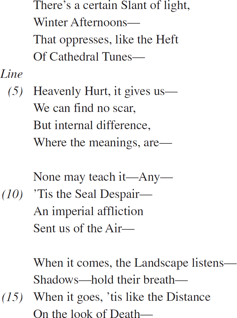 There’s a certain Slant of light, Winter Afternoons— That oppresses, like the Heft Of Cathedral Tunes— Heavenly Hurt, it gives us—We can find no scar, But internal difference, Where the meanings, are—None may teach it—Any— ’Tis the Seal Despair— An imperial affliction Sent us of the Air—When it comes, the Landscape listens— Shadows—hold their breath— When it goes, ’tis like the Distance On the look of Death—
