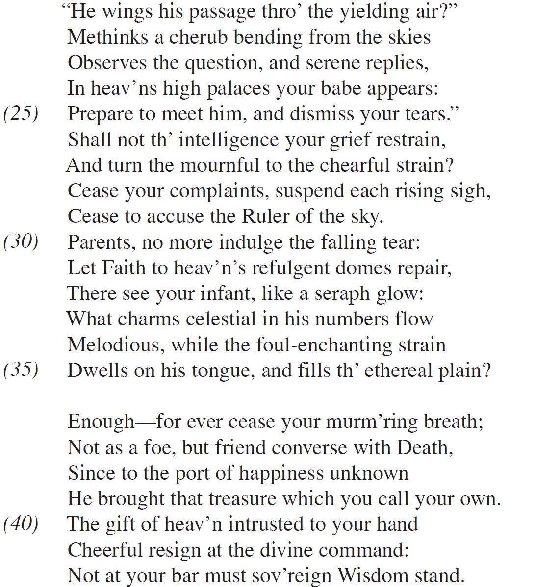 “He wings his passage thro’ the yielding air?” Methinks a cherub bending from the skies Observes the question, and serene replies, In heav’ns high palaces your babe appears: Prepare to meet him, and dismiss your tears.” Shall not th’ intelligence your grief restrain, And turn the mournful to the chearful strain? Cease your complaints, suspend each rising sigh, Cease to accuse the Ruler of the sky. Parents, no more indulge the falling tear: Let Faith to heav’n’s refulgent domes repair, There see your infant, like a seraph glow: What charms celestial in his numbers flow Melodious, while the foul-enchanting strain Dwells on his tongue, and fills th’ ethereal plain? Enough—for ever cease your murm’ring breath; Not as a foe, but friend converse with Death, Since to the port of happiness unknown He brought that treasure which you call your own. The gift of heav’n intrusted to your hand Cheerful resign at the divine command: Not at your bar must sov’reign Wisdom stand.