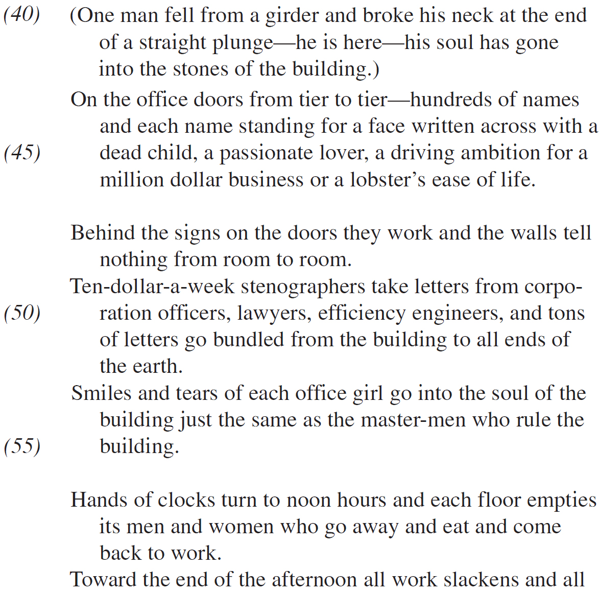 (One man fell from a girder and broke his neck at the end of a straight plunge—he is here—his soul has gone into the stones of the building.) On the office doors from tier to tier—hundreds of names and each name standing for a face written across with a dead child, a passionate lover, a driving ambition for a million dollar business or a lobster’s ease of life. Behind the signs on the doors they work and the walls tell nothing from room to room. Ten-dollar-a-week stenographers take letters from corporation officers, lawyers, efficiency engineers, and tons of letters go bundled from the building to all ends of the earth. Smiles and tears of each office girl go into the soul of the building just the same as the master-men who rule the building. Hands of clocks turn to noon hours and each floor empties its men and women who go away and eat and come back to work. Toward the end of the afternoon all work slackens and all