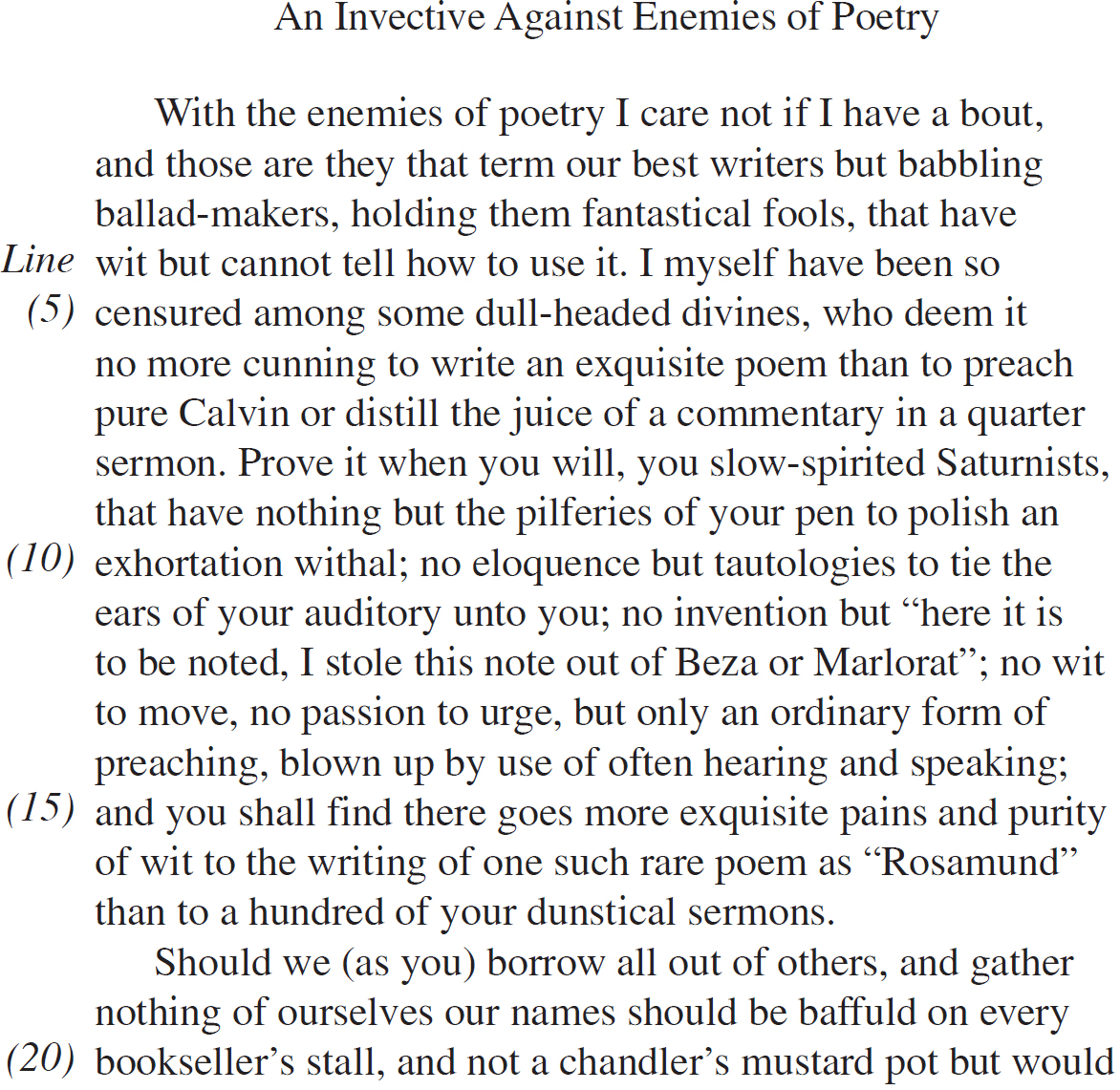 An Invective Against Enemies of Poetry With the enemies of poetry I care not if I have a bout, and those are they that term our best writers but babbling ballad-makers, holding them fantastical fools, that have wit but cannot tell how to use it. I myself have been so censured among some dull-headed divines, who deem it no more cunning to write an exquisite poem than to preach pure Calvin or distill the juice of a commentary in a quarter sermon. Prove it when you will, you slow-spirited Saturnists, that have nothing but the pilferies of your pen to polish an exhortation withal; no eloquence but tautologies to tie the ears of your auditory unto you; no invention but “here it is to be noted, I stole this note out of Beza or Marlorat”; no wit to move, no passion to urge, but only an ordinary form of preaching, blown up by use of often hearing and speaking; and you shall find there goes more exquisite pains and purity of wit to the writing of one such rare poem as “Rosamund” than to a hundred of your dunstical sermons. Should we (as you) borrow all out of others, and gather nothing of ourselves our names should be baffuld on every bookseller’s stall, and not a chandler’s mustard pot but would