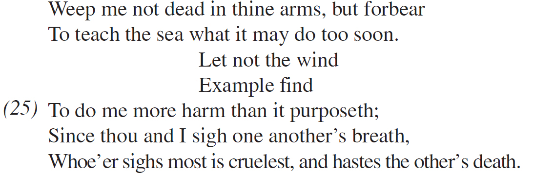 Weep me not dead in thine arms, but forbear To teach the sea what it may do too soon. Let not the wind Example find To do me more harm than it purposeth; Since thou and I sigh one another’s breath, Whoe’er sighs most is cruelest, and hastes the other’s death.