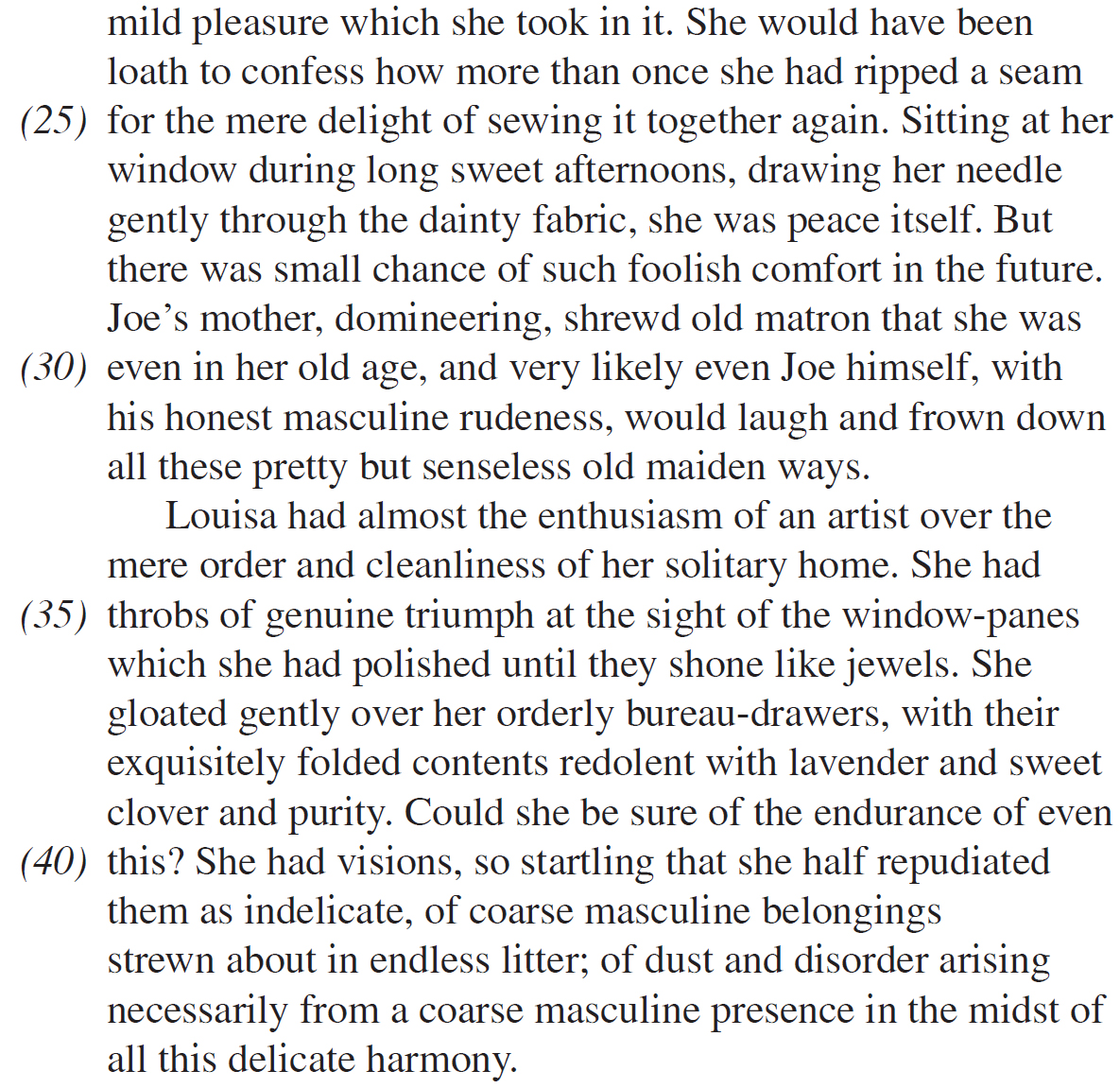 mild pleasure which she took in it. She would have been loath to confess how more than once she had ripped a seam for the mere delight of sewing it together again. Sitting at her window during long sweet afternoons, drawing her needle gently through the dainty fabric, she was peace itself. But there was small chance of such foolish comfort in the future. Joe’s mother, domineering, shrewd old matron that she was even in her old age, and very likely even Joe himself, with his honest masculine rudeness, would laugh and frown down all these pretty but senseless old maiden ways. Louisa had almost the enthusiasm of an artist over the mere order and cleanliness of her solitary home. She had throbs of genuine triumph at the sight of the window-panes which she had polished until they shone like jewels. She gloated gently over her orderly bureau-drawers, with their exquisitely folded contents redolent with lavender and sweet clover and purity. Could she be sure of the endurance of even this? She had visions, so startling that she half repudiated them as indelicate, of coarse masculine belongings strewn about in endless litter; of dust and disorder arising necessarily from a coarse masculine presence in the midst of all this delicate harmony.