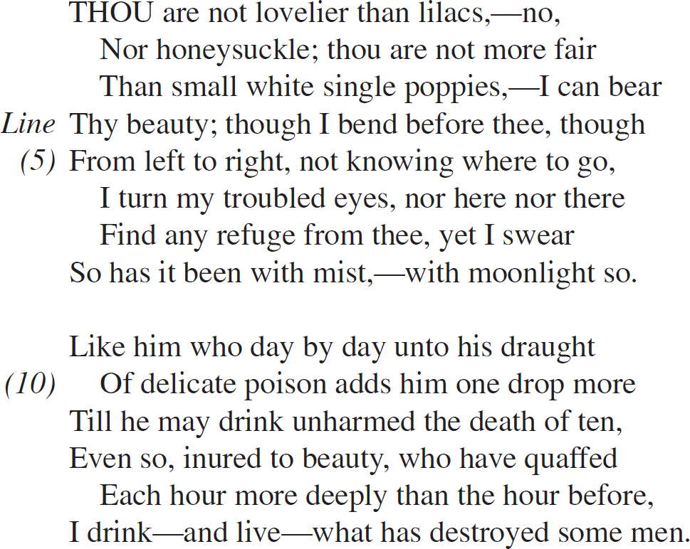 THOU are not lovelier than lilacs,—no, Nor honeysuckle; thou are not more fair Than small white single poppies,—I can bear Thy beauty; though I bend before thee, though From left to right, not knowing where to go, I turn my troubled eyes, nor here nor there Find any refuge from thee, yet I swear So has it been with mist,—with moonlight so. Like him who day by day unto his draught Of delicate poison adds him one drop more Till he may drink unharmed the death of ten, Even so, inured to beauty, who have quaffed Each hour more deeply than the hour before, I drink—and live—what has destroyed some men.