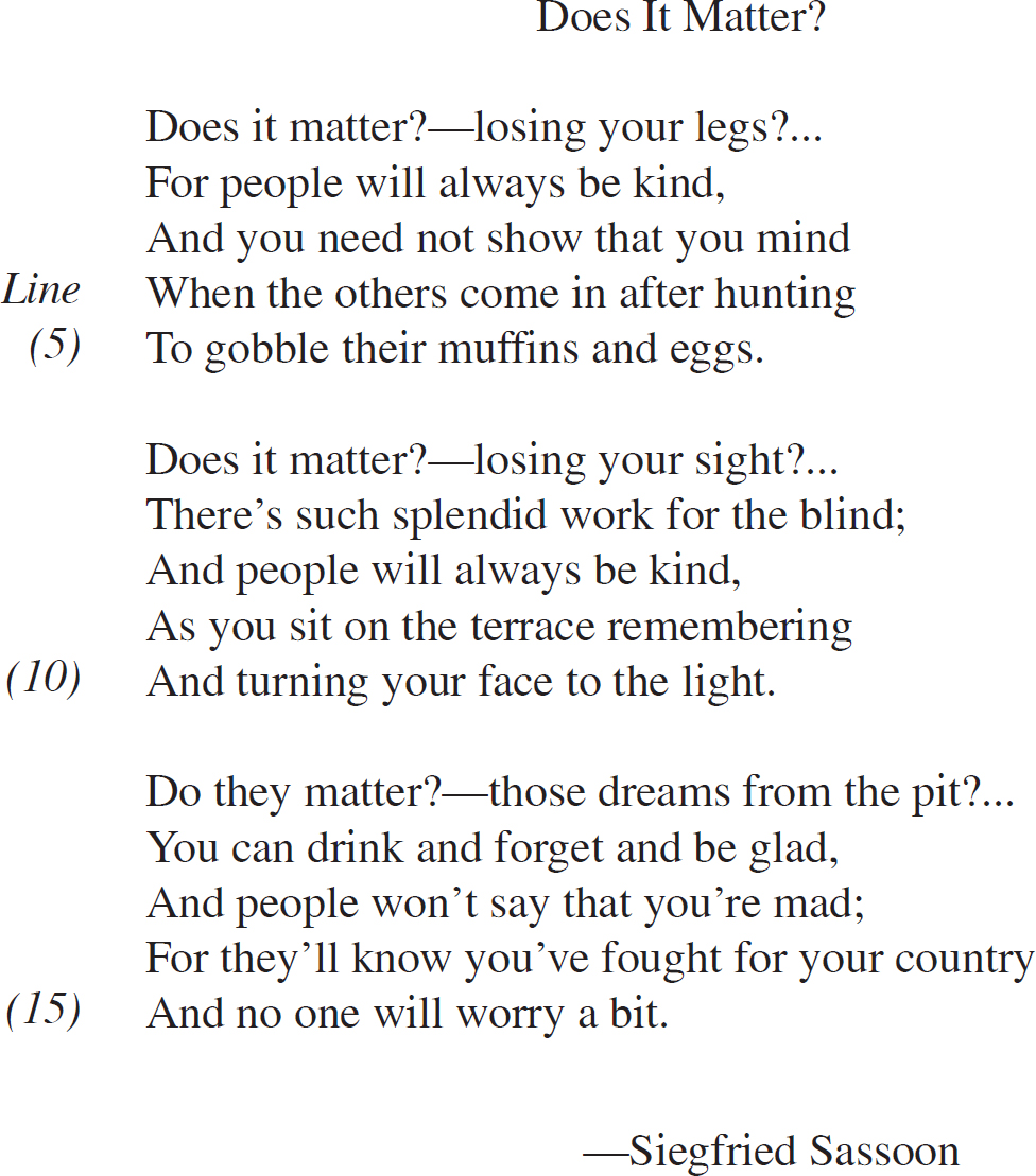 Does It Matter? Does it matter?—losing your legs?…For people will always be kind, And you need not show that you mind When the others come in after hunting To gobble their muffins and eggs. Does it matter?—losing your sight?…There’s such splendid work for the blind; And people will always be kind, As you sit on the terrace remembering And turning your face to the light. Do they matter?—those dreams from the pit?…You can drink and forget and be glad, And people won’t say that you’re mad; For they’ll know you’ve fought for your country And no one will worry a bit. —Siegfried Sassoon