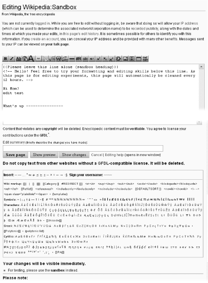 The sandbox, in edit mode. The text in the box (the edit box) is only an example—what you see will depend on what the other editors have just done to the page. The edit toolbartoolbar, editeditingedit toolbaredit toolbar along the top of the edit box is standard; it provides one-click options forformattingtextin edit box textformattingin edit boxedit boxformatting text inthe most common kinds of formatting of content. Also standard is all the text between the sentences “It will be deleted” and “Your changes will be visible immediately.”