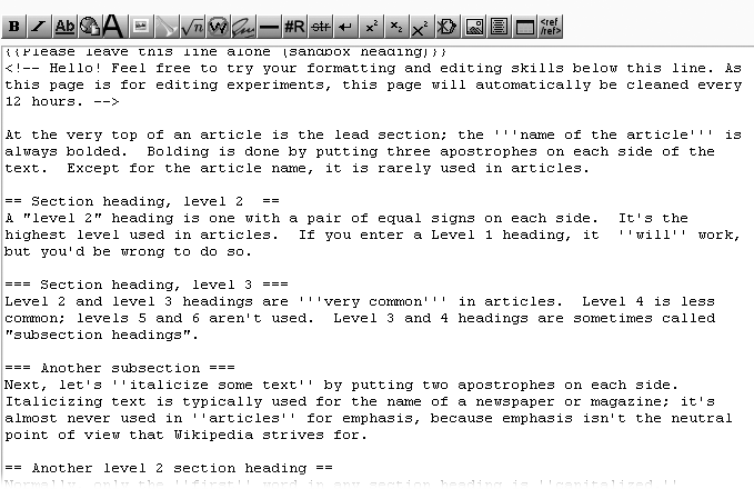 Typing this text into the edit box is a quick lesson in the three most common types of Wikipedia formatting. Putting equal signs on both sides of text turns it into a section heading (after you save your edit). Text surrounded by three apostrophes gets bolded; text surrounded by two apostrophes gets italicized.