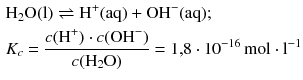 $$ \begin{aligned} &{\text{H}}_{2}\text{O(l)}\rightleftharpoons {{\text{H}}^{+}}\text{(aq)}+\mathrm{OH}^{-}\text{(aq)};\\ &{{K}_{c}}=\frac{c({{\text{H}}^{+}} )\cdot c(\text{OH}^{-})}{c({{\text{H}}_{\text{2}}}\text{O})}=1{,}8\cdot 10^{-16}\,\text{mol}\cdot \text{l}^{-1} \end{aligned} $$