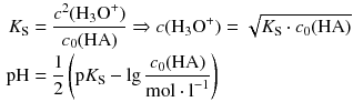 $$ \begin{aligned} {{K}_{\text{S}}}&=\frac{{{c}^{2}}({{\text{H}}_{3}}{{\text{O}}^{+}})}{{{c}_{0}}(\text{HA})} \Rightarrow c({{\text{H}}_{3}}{{\text{O}}^{+}})=\sqrt{{{K}_{\text{S}}}\cdot {{c}_{0}}(\text{HA})} \\ \text{pH}&=\frac{1}{2}\left( \text{p}{{K}_{\text{S}}}-\lg \frac{{{c}_{0}}(\text{HA})}{\text{mol}\cdot {{\text{l}}^{-1}}} \right) \end{aligned} $$