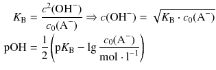 $$ \begin{aligned} {{K}_{\text{B}}}&=\frac{{{c}^{2}}(\text{OH}^{-})}{{{c}_{0}}({{\text{A}}^{-}})} \Rightarrow c(\text{O}{{\text{H}}^{-}})=\sqrt{{{K}_{\text{B}}}\cdot {{c}_{0}}({{\text{A}}^{-}})} \\ \text{pOH}&=\frac{1}{2}\left( \text{p}{{K}_{\text{B}}}-\lg \frac{{{c}_{0}}({{\text{A}}^{-}})}{\text{mol}\cdot {{\text{l}}^{-1}}} \right) \end{aligned} $$