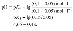 $$ \begin{aligned} \text{pH} & = \text{p}{{K}_{\text{S}}}-\lg \frac{( 0{,}1+0{,}05 )\,\text{mol}\cdot {{\text{l}}^{-1}}}{( 0{,}1-0{,}05 )\,\text{mol}\cdot {{\text{l}}^{-1}}} \\ & = \text{p}{{K}_{\text{S}}}-\lg (0{,}15/0{,}05) \\ & = 4{,}65-0{,}48. \end{aligned} $$