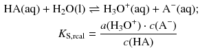 $$ \begin{aligned} \text{HA}( \text{aq} )+{{\text{H}}_{2}}\text{O}( \text{l} )&\rightleftharpoons {{\text{H}}_{3}}{{\text{O}}^{+}}( \text{aq} )+{{\text{A}}^{-}}( \text{aq} );\\ {{K}_{\text{S}\text{,real}}}&=\frac{a({{\text{H}}_{3}}{{\text{O}}^{+}})\cdot c({{\text{A}}^{-}})}{c(\text{HA})} \end{aligned} $$
