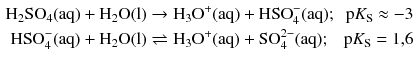 $$ \begin{aligned} \mathrm{H_{2}SO_{4}(aq)} + \mathrm{H_{2}O(l)} &\to \mathrm{H_{3}O^{+}(aq)} + \mathrm{HSO}_{4}^{- }(\mathrm{aq}); &\mathrm{p}K_{\mathrm{S}} \approx - 3\\ \mathrm{HSO}_{4}^{- }(\mathrm{aq}) + \mathrm{H_{2}O(l)} &\rightleftharpoons \mathrm{H_{3}O}^{+}(\mathrm{aq}) + \mathrm{SO}_{4}^{2- }(\mathrm{aq}); &\mathrm{p}K_{\mathrm{S}} = 1{,}6 \end{aligned} $$