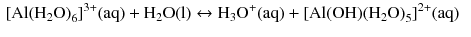 $$ \begin{aligned} &[\mathrm{Al(H_{2}O)}_{6}]^{3+}(\mathrm{aq}) + \mathrm{H_{2}O(l)} \leftrightarrow \mathrm{H_{3}O}^{+}(\mathrm{aq}) + [\mathrm{Al(OH)(H_{2}O)}_{5}]^{2+}(\mathrm{aq}) \end{aligned} $$