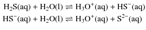 $$ \begin{aligned} \mathrm{H_{2}S(aq)} + \mathrm{H_{2}O(l)} &\rightleftharpoons \mathrm{H_{3}O^{+}(aq)} + \mathrm{HS}^{- }(\mathrm{aq})\\ \mathrm{HS}^{- }(\mathrm{aq}) + \mathrm{H}_{2}\mathrm{O(l)} &\rightleftharpoons \mathrm{H_{3}O^{+}(aq)} + \mathrm{S}^{2- }(\mathrm{aq}) \end{aligned} $$