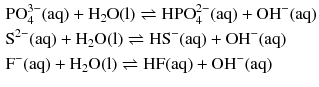 $$ \begin{aligned} &\mathrm{PO}_{4}^{3- }(\mathrm{aq}) + \mathrm{H_{2}O(l)} \rightleftharpoons \mathrm{HPO}_{4}^{2- }(\mathrm{aq}) + \mathrm{OH}^{- }(\mathrm{aq})\\ &\mathrm{S}^{2- }(\mathrm{aq}) + \mathrm{H_{2}O(l)} \rightleftharpoons \mathrm{HS}^{- }(\mathrm{aq}) + \mathrm{OH}^{- }(\mathrm{aq})\\ &\mathrm{F}^{-}(\mathrm{aq}) + \mathrm{H_{2}O(l)} \rightleftharpoons \mathrm{HF(aq)} + \mathrm{OH^{-}(aq)} \end{aligned} $$