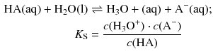 $$ \begin{aligned} \text{HA}( \text{aq} )+{{\text{H}}_{2}}\text{O}( \text{l})&\rightleftharpoons {{\text{H}}_{3}}\text{O}+( \text{aq})+{{\text{A}}^{-}}( \text{aq});\\ {{K}_{\text{S}}}&=\frac{c({{\text{H}}_{3}}{{\text{O}}^{+}})\cdot c({{\text{A}}^{-}})}{c(\text{HA})} \end{aligned} $$