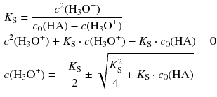 $$ \begin{aligned} & {{K}_{\text{S}}}=\frac{{{c}^{2}}({{\text{H}}_{3}}{{\text{O}}^{+}})}{{{c}_{0}}(\text{HA})-c({{\text{H}}_{3}}{{\text{O}}^{+}})} \\ & {{c}^{2}}({{\text{H}}_{3}}{{\text{O}}^{+}})+{{K}_{\text{S}}}\cdot c({{\text{H}}_{3}}{{\text{O}}^{+}})-{{K}_{\text{S}}}\cdot {{c}_{0}}(\text{HA})=0 \\ & c({{\text{H}}_{3}}{{\text{O}}^{+}})=-\frac{{{K}_{\text{S}}}}{2}\pm \sqrt{\frac{K_{\text{S}}^{2}}{4}+{{K}_{\text{S}}}\cdot {{c}_{0}}(\text{HA})} \end{aligned} $$