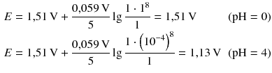 $$ \begin{aligned} & E=1{,}51\,\text{V}+\frac{0{,}059\,\text{V}}{5}\lg \frac{1\cdot {{1}^{8}}}{1}=1{,}51\,\text{V}&( \text{pH}=0 ) \\ & E=1{,}51\,\text{V}+\frac{0{,}059\,\text{V}}{5}\lg \frac{1\cdot {{\left( {{10}^{-4}} \right)}^{8}}}{1}=1{,}13\,\text{V}&( \text{pH}=4 ) \end{aligned} $$