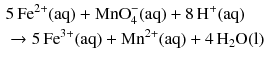 $$ \begin{aligned} &5\,\mathrm{Fe}^{2+}(\mathrm{aq}) + \mathrm{MnO}_{4}^{- }(\mathrm{aq}) + 8\,\mathrm{H}^{+}(\mathrm{aq})\\ & \to 5\,\mathrm{Fe}^{3+}(\mathrm{aq}) + \mathrm{Mn}^{2+}(\mathrm{aq}) + 4\,\mathrm{H}_{2}\mathrm{O(l)} \end{aligned} $$